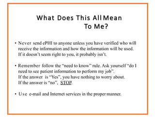 What Does This All Mean
To Me?
• Never send ePHI to anyone unless you have verified who will
receive the information and how the information will be used.
If it doesn’t seem right to you, it probably isn’t.
• Remember follow the “need to know” rule. Ask yourself “do I
need to see patient information to perform my job”.
If the answer is “Yes”, you have nothing to worry about.
If the answer is “no”, STOP.
• Use e-mail and Internet services in the proper manner.
 