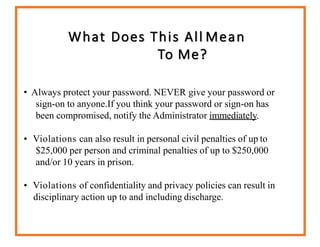 What Does This All Mean
To Me?
• Always protect your password. NEVER give your password or
sign-on to anyone.If you think your password or sign-on has
been compromised, notify the Administrator immediately.
• Violations can also result in personal civil penalties of up to
$25,000 per person and criminal penalties of up to $250,000
and/or 10 years in prison.
• Violations of confidentiality and privacy policies can result in
disciplinary action up to and including discharge.
 