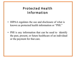 Protected Health
Information
• HIPAA regulates the use and disclosure of what is
known as protected health information or “PHI.”
• PHI is any information that can be used to identify
the past, present, or future healthcare of an individual
or the payment for that care.
 