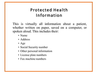 Protected Health
Information
This is virtually all information about a patient,
whether written on paper, saved on a computer, or
spoken aloud. This includes their:
• Name
• Address
• Age
• Social Security number
• Other personal information
• License plate numbers
• Fax machine numbers
 