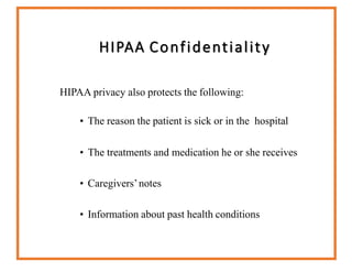 HIPAA Confidentiality
HIPAA privacy also protects the following:
• The reason the patient is sick or in the hospital
• The treatments and medication he or she receives
• Caregivers’notes
• Information about past health conditions
 