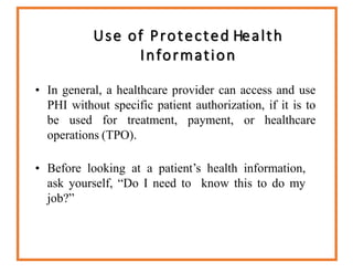 Use of Protected Health
Information
• In general, a healthcare provider can access and use
PHI without specific patient authorization, if it is to
be used for treatment, payment, or healthcare
operations (TPO).
• Before looking at a patient’s health information,
ask yourself, “Do I need to know this to do my
job?”
 