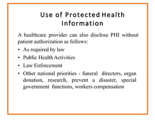 Use of Protected Health
Information
A healthcare provider can also disclose PHI without
patient authorization as follows:
• As required by law
• Public Health Activities
• Law Enforcement
• Other national priorities - funeral directors, organ
donation, research, prevent a disaster, special
government functions, workers compensation
 