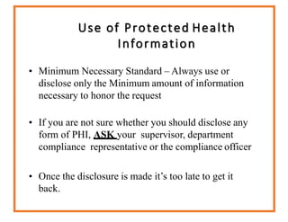 Use of Protected Health
Information
• Minimum Necessary Standard – Always use or
disclose only the Minimum amount of information
necessary to honor the request
• If you are not sure whether you should disclose any
form of PHI, ASK your supervisor, department
compliance representative or the compliance officer
• Once the disclosure is made it’s too late to get it
back.
 