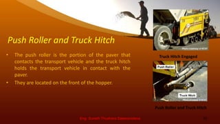 Push Roller and Truck Hitch
• The push roller is the portion of the paver that
contacts the transport vehicle and the truck hitch
holds the transport vehicle in contact with the
paver.
• They are located on the front of the hopper.
Eng. Suneth Thushara Salawavidana 10
Push Roller and Truck Hitch
Truck Hitch Engaged
 