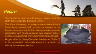 Hopper
• The hopper is used as a temporary storage area for
HMA delivered by the transport vehicle.
• Therefore, the paver can accept more material than is
immediately needed and can use the volume in the
hopper to compensate for fluctuating material demands
created by such things as paving over irregular grades,
utility access openings or irregular intersection shapes.
• Hopper sides (or “wings”) can be tilted up (or “folded”)
to force material to the middle where it is carried to the
rear by the conveyor system.
Eng. Suneth Thushara Salawavidana 11
 