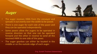 Auger
• The auger receives HMA from the conveyor and
spreads it out evenly over the width to be paved.
• There is one auger for each side of the paver and
they can be operated independently.
• Some pavers allow the augers to be operated in
reverse direction so that one can be operated
forward and the other in reverse to send all the
received HMA to one side of the paver.
• The auger gearbox can either be located in the
middle or on the outside edge of each auger.
Eng. Suneth Thushara Salawavidana 14
 