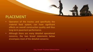 PLACEMENT
• Operation of the tractor, and specifically the
material feed system, can have significant
effects on overall construction quality and thus
long-term pavement performance.
• Although there are many detailed operational
concerns, the two broad statements below
encompass most of the detailed concerns:
Eng. Suneth Thushara Salawavidana 16
 