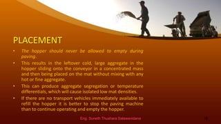 PLACEMENT
• The hopper should never be allowed to empty during
paving.
• This results in the leftover cold, large aggregate in the
hopper sliding onto the conveyor in a concentrated mass
and then being placed on the mat without mixing with any
hot or fine aggregate.
• This can produce aggregate segregation or temperature
differentials, which will cause isolated low mat densities.
• If there are no transport vehicles immediately available to
refill the hopper it is better to stop the paving machine
than to continue operating and empty the hopper.
Eng. Suneth Thushara Salawavidana 18
 