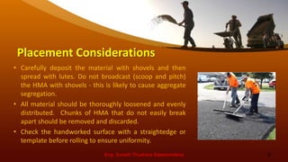 Placement Considerations
• Carefully deposit the material with shovels and then
spread with lutes. Do not broadcast (scoop and pitch)
the HMA with shovels - this is likely to cause aggregate
segregation.
• All material should be thoroughly loosened and evenly
distributed. Chunks of HMA that do not easily break
apart should be removed and discarded.
• Check the handworked surface with a straightedge or
template before rolling to ensure uniformity.
Eng. Suneth Thushara Salawavidana 6
 