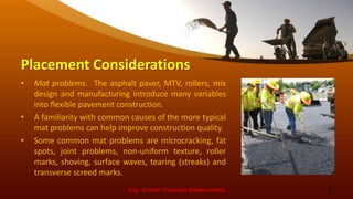 Placement Considerations
• Mat problems. The asphalt paver, MTV, rollers, mix
design and manufacturing introduce many variables
into flexible pavement construction.
• A familiarity with common causes of the more typical
mat problems can help improve construction quality.
• Some common mat problems are microcracking, fat
spots, joint problems, non-uniform texture, roller
marks, shoving, surface waves, tearing (streaks) and
transverse screed marks.
Eng. Suneth Thushara Salawavidana 7
 
