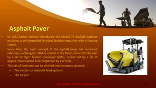 Asphalt Paver
• In 1934 Barber-Greene introduced the Model 79 asphalt laydown
machine, a self-propelled formless laydown machine with a floating
screed.
• Since then, the basic concept of the asphalt paver has remained
relatively unchanged: HMA is loaded in the front, carried to the rear
by a set of flight feeders (conveyor belts), spread out by a set of
augers, then leveled and compacted by a screed.
• This set of functions can be divided into two main systems:
– The tractor (or material feed system)
– The screed
Eng. Suneth Thushara Salawavidana 8
 