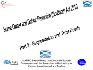 Part 2 - Sequestration and Trust Deeds Home Owner and Debtor Protection (Scotland) Act 2010 MATRICS would like to thank both the Scottish Government and the Accountant in Bankruptcy for their continued support and funding 