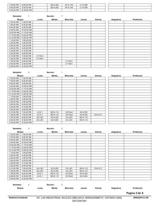 7.55.00 PM    8.40.00 PM                  M2 K-202       M1 K-103    C1 K-206
8.45.00 PM    9.30.00 PM                  M2 K-202       M1 K-103    C1 K-206
9.35.00 PM   10.20.00 PM


    Semestre:        1                Sección:       7
          Bloque            Lunes          Martes        Miercoles   Jueves     Viernes    Asignatura       Profesores
 7.00.00 AM    7.45.00 AM
 7.50.00 AM    8.35.00 AM
 8.40.00 AM    9.25.00 AM
 9.35.00 AM 10.20.00 AM
10.25.00 AM 11.10.00 AM
11.15.00 AM 12.00.00 PM
12.10.00 PM 12.55.00 PM
 1.10.00 PM    1.55.00 PM
 2.00.00 PM    2.45.00 PM
 2.50.00 PM    3.35.00 PM
 3.40.00 PM    4.25.00 PM
 4.30.00 PM    5.15.00 PM
 5.20.00 PM    6.05.00 PM
 6.15.00 PM    7.00.00 PM   C1 Pen1
 7.05.00 PM    7.50.00 PM   C1 Pen1
 7.55.00 PM    8.40.00 PM                                C1 Pen1
 8.45.00 PM    9.30.00 PM                                C1 Pen1
 9.35.00 PM 10.20.00 PM


    Semestre:        2                Sección:       1
          Bloque            Lunes          Martes        Miercoles   Jueves     Viernes    Asignatura       Profesores
 7.00.00 AM    7.45.00 AM
 7.50.00 AM    8.35.00 AM
 8.40.00 AM    9.25.00 AM
 9.35.00 AM 10.20.00 AM
10.25.00 AM 11.10.00 AM
11.15.00 AM 12.00.00 PM
12.10.00 PM 12.55.00 PM
 1.10.00 PM    1.55.00 PM
 2.00.00 PM    2.45.00 PM
 2.50.00 PM    3.35.00 PM
 3.40.00 PM    4.25.00 PM
 4.30.00 PM    5.15.00 PM
 5.20.00 PM    6.05.00 PM
 6.15.00 PM    7.00.00 PM   C4 E-1        M3 K-110       O3 Pen2     A3 K-203
 7.05.00 PM    7.50.00 PM   C4 E-1        M3 K-110       O3 Pen2     A3 K-203   O3 K-211
 7.55.00 PM    8.40.00 PM   A2 L301       A3 K-203       C4 L301     M3 K-110
 8.45.00 PM    9.30.00 PM   A2 L301       A3 K-203       C4 L301     M3 K-110
 9.35.00 PM 10.20.00 PM


    Semestre:        2                Sección:       2
          Bloque            Lunes          Martes        Miercoles   Jueves     Viernes    Asignatura       Profesores
 7.00.00 AM    7.45.00 AM
 7.50.00 AM    8.35.00 AM
 8.40.00 AM    9.25.00 AM
 9.35.00 AM 10.20.00 AM
10.25.00 AM 11.10.00 AM
11.15.00 AM 12.00.00 PM
12.10.00 PM 12.55.00 PM
 1.10.00 PM    1.55.00 PM
 2.00.00 PM    2.45.00 PM
 2.50.00 PM    3.35.00 PM
 3.40.00 PM    4.25.00 PM
 4.30.00 PM    5.15.00 PM
 5.20.00 PM    6.05.00 PM
 6.15.00 PM    7.00.00 PM   A2 L301       A3 K-203       C4 L301     M3 K-110   O3 K-211
 7.05.00 PM    7.50.00 PM   A2 L301       A3 K-203       C4 L301     M3 K-110
 7.55.00 PM    8.40.00 PM   C4 E-1        M3 K-110       O3 Pen2     A3 K-203
 8.45.00 PM    9.30.00 PM   C4 E-1        M3 K-110       O3 Pen2     A3 K-203
 9.35.00 PM 10.20.00 PM


    Semestre:        2                Sección:       3
         Bloque             Lunes          Martes        Miercoles   Jueves     Viernes    Asignatura       Profesores

                                                                                                        Pagina 3 de 8
Sistema Cumlaude            AV. LAS INDUSTRIAS. NUCLEO OBELISCO. BARQUISIMETO - ESTADO LARA.                 28/02/2012 2.40
                                                       02512591581
 