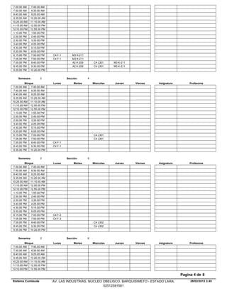 7.00.00 AM    7.45.00 AM
 7.50.00 AM    8.35.00 AM
 8.40.00 AM    9.25.00 AM
 9.35.00 AM   10.20.00 AM
10.25.00 AM   11.10.00 AM
11.15.00 AM   12.00.00 PM
12.10.00 PM   12.55.00 PM
 1.10.00 PM    1.55.00 PM
 2.00.00 PM    2.45.00 PM
 2.50.00 PM    3.35.00 PM
 3.40.00 PM    4.25.00 PM
 4.30.00 PM    5.15.00 PM
 5.20.00 PM    6.05.00 PM
 6.15.00 PM    7.00.00 PM   C4 F-1       M3 K-211
 7.05.00 PM    7.50.00 PM   C4 F-1       M3 K-211
 7.55.00 PM    8.40.00 PM                A2 K-209       C4 L301     M3 K-211
 8.45.00 PM    9.30.00 PM                A2 K-209       C4 L301     M3 K-211
 9.35.00 PM   10.20.00 PM


    Semestre:        2               Sección:       4
          Bloque            Lunes         Martes        Miercoles   Jueves     Viernes   Asignatura       Profesores
 7.00.00 AM    7.45.00 AM
 7.50.00 AM    8.35.00 AM
 8.40.00 AM    9.25.00 AM
 9.35.00 AM 10.20.00 AM
10.25.00 AM 11.10.00 AM
11.15.00 AM 12.00.00 PM
12.10.00 PM 12.55.00 PM
 1.10.00 PM    1.55.00 PM
 2.00.00 PM    2.45.00 PM
 2.50.00 PM    3.35.00 PM
 3.40.00 PM    4.25.00 PM
 4.30.00 PM    5.15.00 PM
 5.20.00 PM    6.05.00 PM
 6.15.00 PM    7.00.00 PM                               C4 L301
 7.05.00 PM    7.50.00 PM                               C4 L301
 7.55.00 PM    8.40.00 PM   C4 F-1
 8.45.00 PM    9.30.00 PM   C4 F-1
 9.35.00 PM 10.20.00 PM


    Semestre:        2               Sección:       5
          Bloque            Lunes         Martes        Miercoles   Jueves     Viernes   Asignatura       Profesores
 7.00.00 AM    7.45.00 AM
 7.50.00 AM    8.35.00 AM
 8.40.00 AM    9.25.00 AM
 9.35.00 AM 10.20.00 AM
10.25.00 AM 11.10.00 AM
11.15.00 AM 12.00.00 PM
12.10.00 PM 12.55.00 PM
 1.10.00 PM    1.55.00 PM
 2.00.00 PM    2.45.00 PM
 2.50.00 PM    3.35.00 PM
 3.40.00 PM    4.25.00 PM
 4.30.00 PM    5.15.00 PM
 5.20.00 PM    6.05.00 PM
 6.15.00 PM    7.00.00 PM   C4 F-3
 7.05.00 PM    7.50.00 PM   C4 F-3
 7.55.00 PM    8.40.00 PM                               C4 L302
 8.45.00 PM    9.30.00 PM                               C4 L302
 9.35.00 PM 10.20.00 PM


    Semestre:        2               Sección:       6
          Bloque            Lunes         Martes        Miercoles   Jueves     Viernes   Asignatura       Profesores
 7.00.00 AM    7.45.00 AM
 7.50.00 AM    8.35.00 AM
 8.40.00 AM    9.25.00 AM
 9.35.00 AM 10.20.00 AM
10.25.00 AM 11.10.00 AM
11.15.00 AM 12.00.00 PM
12.10.00 PM 12.55.00 PM

                                                                                                      Pagina 4 de 8
Sistema Cumlaude            AV. LAS INDUSTRIAS. NUCLEO OBELISCO. BARQUISIMETO - ESTADO LARA.               28/02/2012 2.40
                                                       02512591581
 