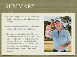 SUMMARY
5-Hour Energy needs to sell their ability
to give consumers quick and convenient
energy

Each product is comparable to premium
coffee, without the price and hassle

Interaction with social media followers
and other target audiences is KEY. The
more comfortable the audience is with
giving feedback and participating in
competitions, such as the “Busiest Life”
campaign, the more likely they are to
turn to 5-Hour Energy in their daily
routine
 