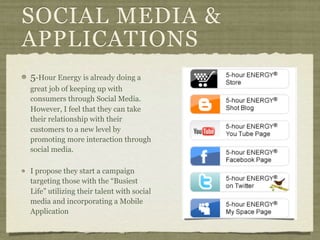 SOCIAL MEDIA &
APPLICATIONS
5-Hour Energy is already doing a
great job of keeping up with
consumers through Social Media.
However, I feel that they can take
their relationship with their
customers to a new level by
promoting more interaction through
social media.

I propose they start a campaign
targeting those with the “Busiest
Life” utilizing their talent with social
media and incorporating a Mobile
Application
 
