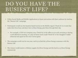 DO YOU HAVE THE
BUSIEST LIFE?
Utilize Social Media and Mobile Applications to boost interaction with their audience by starting
the “Busiest Life” campaign


Participants would use the location-based service in the Mobile App to ‘Check-In’ to events that
make their lives busy and show how 5-Hour Energy gets them through their day


    For example, a CEO of a company may ‘Check-In; to the office on an early morning or during
    a mid-afternoon meeting, or a stay-at-home mom could ‘Check-In’ to her daughter’s ballet
    rehearsal and again for her son’s soccer game.


The campaign would run for one year, and try to find the 5-Hour Energy consumer with the
Busiest Life.


The winner would receive a lifetime supply of 5-Hour Energy and the lead in a 5-Hour Energy
commercial.
 