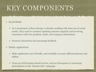 KEY COMPONENTS
Social Media:

   As I mentioned, 5-Hour Energy is already excelling with their use of social
   media. They need to continue updating statuses regularly and involving
   consumers with new products, deals, and company information.

   Promote interaction and encourage feedback

Mobile Applications

   Make application user-friendly, and available on many different phones and
   tablets

   Team up with location-based service, such as Foursquare to encourage
   participation in the “Busiest Life” campaign
 