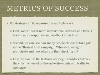 METRICS OF SUCCESS
My strategy can be measured in multiple ways:

  First, we can see if more interactional statuses and tweets
  lead to more responses and feedback from fans

  Second, we can see how many people choose to take part
  in the “Busiest Life” campaign. Who is choosing to
  participate and how often are they checking in?

  Last, we can use the features of Google analytics to track
  the effectiveness of online advertisements and traffic to
  webpages
 