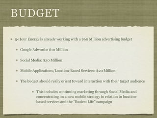 BUDGET

5-Hour Energy is already working with a $60 Million advertising budget

   Google Adwords: $10 Million

   Social Media: $30 Million

   Mobile Applications/Location-Based Services: $20 Million

   The budget should really orient toward interaction with their target audience

            This includes continuing marketing through Social Media and
            concentrating on a new mobile strategy in relation to location-
            based services and the “Busiest Life” campaign
 