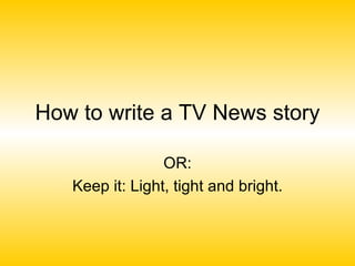 How to write a TV News story OR: Keep it: Light, tight and bright. 