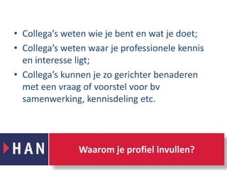 Collega’s weten wie je bent en wat je doet;Collega’s weten waar je professionele kennis en interesse ligt;Collega’s kunnen je zo gerichter benaderen met een vraag of voorstel voor bv samenwerking, kennisdeling etc. Waarom je profiel invullen?