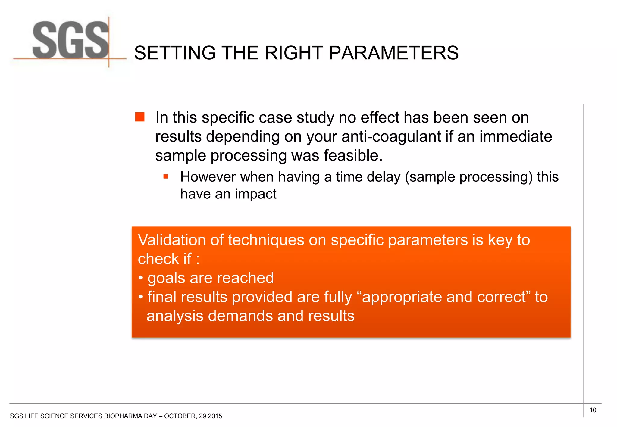 10
SGS LIFE SCIENCE SERVICES BIOPHARMA DAY – OCTOBER, 29 2015
SETTING THE RIGHT PARAMETERS
 In this specific case study no effect has been seen on
results depending on your anti-coagulant if an immediate
sample processing was feasible.
 However when having a time delay (sample processing) this
have an impact
Validation of techniques on specific parameters is key to
check if :
• goals are reached
• final results provided are fully “appropriate and correct” to
analysis demands and results
 