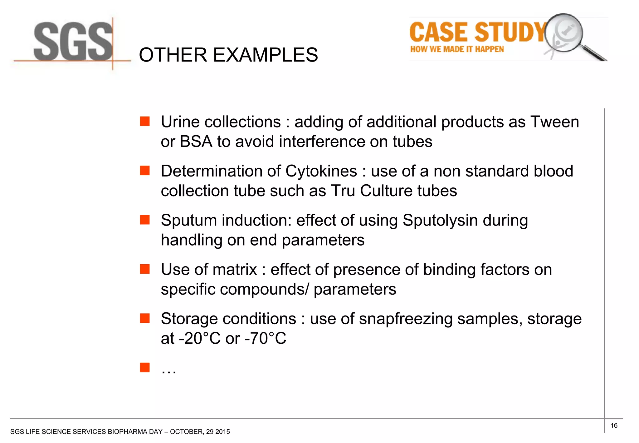 16
SGS LIFE SCIENCE SERVICES BIOPHARMA DAY – OCTOBER, 29 2015
OTHER EXAMPLES
 Urine collections : adding of additional products as Tween
or BSA to avoid interference on tubes
 Determination of Cytokines : use of a non standard blood
collection tube such as Tru Culture tubes
 Sputum induction: effect of using Sputolysin during
handling on end parameters
 Use of matrix : effect of presence of binding factors on
specific compounds/ parameters
 Storage conditions : use of snapfreezing samples, storage
at -20°C or -70°C
 …
 