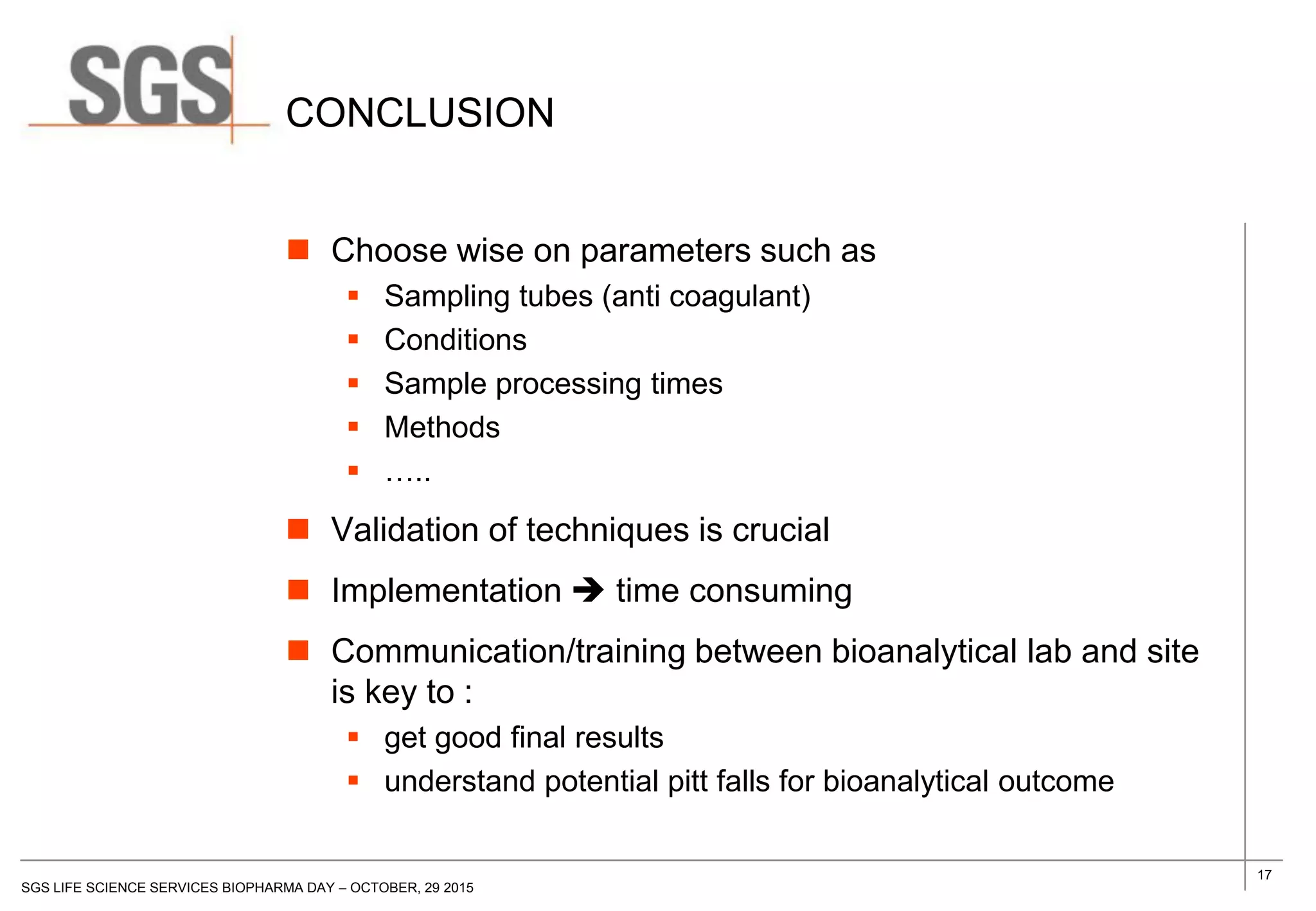 17
SGS LIFE SCIENCE SERVICES BIOPHARMA DAY – OCTOBER, 29 2015
CONCLUSION
 Choose wise on parameters such as
 Sampling tubes (anti coagulant)
 Conditions
 Sample processing times
 Methods
 …..
 Validation of techniques is crucial
 Implementation  time consuming
 Communication/training between bioanalytical lab and site
is key to :
 get good final results
 understand potential pitt falls for bioanalytical outcome
 