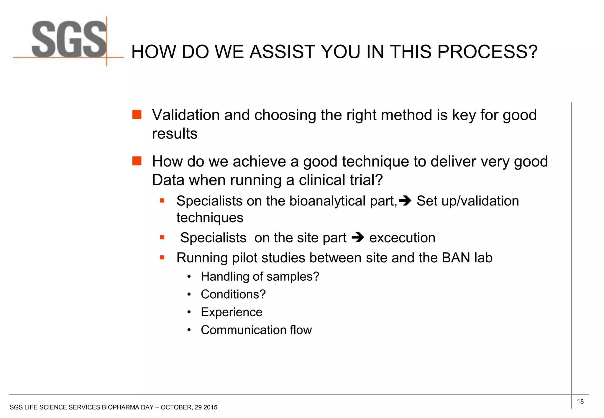 18
SGS LIFE SCIENCE SERVICES BIOPHARMA DAY – OCTOBER, 29 2015
HOW DO WE ASSIST YOU IN THIS PROCESS?
 Validation and choosing the right method is key for good
results
 How do we achieve a good technique to deliver very good
Data when running a clinical trial?
 Specialists on the bioanalytical part, Set up/validation
techniques
 Specialists on the site part  excecution
 Running pilot studies between site and the BAN lab
• Handling of samples?
• Conditions?
• Experience
• Communication flow
 