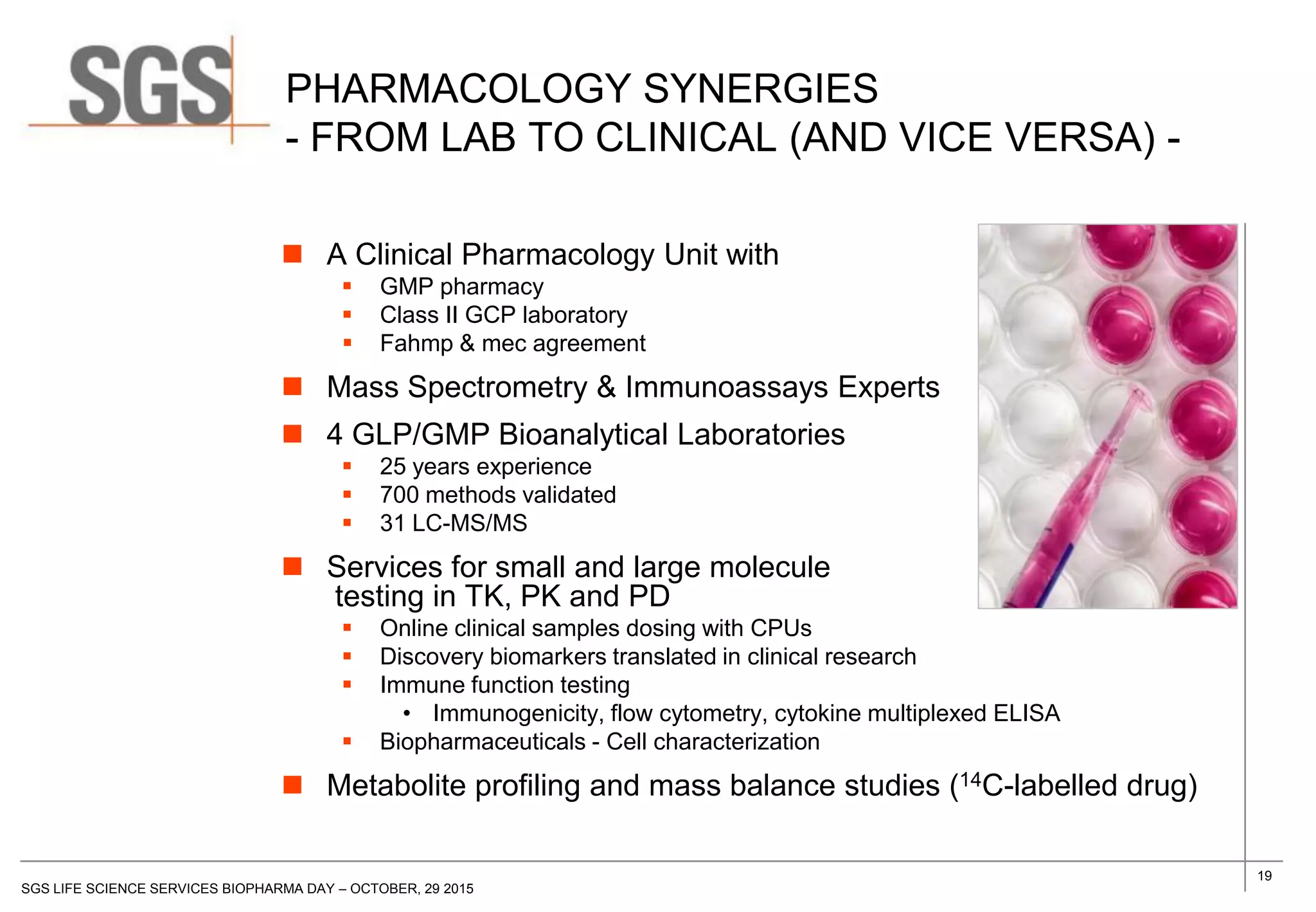 19
SGS LIFE SCIENCE SERVICES BIOPHARMA DAY – OCTOBER, 29 2015
PHARMACOLOGY SYNERGIES
- FROM LAB TO CLINICAL (AND VICE VERSA) -
 A Clinical Pharmacology Unit with
 GMP pharmacy
 Class II GCP laboratory
 Fahmp & mec agreement
 Mass Spectrometry & Immunoassays Experts
 4 GLP/GMP Bioanalytical Laboratories
 25 years experience
 700 methods validated
 31 LC-MS/MS
 Services for small and large molecule
testing in TK, PK and PD
 Online clinical samples dosing with CPUs
 Discovery biomarkers translated in clinical research
 Immune function testing
• Immunogenicity, flow cytometry, cytokine multiplexed ELISA
 Biopharmaceuticals - Cell characterization
 Metabolite profiling and mass balance studies (14C-labelled drug)
 