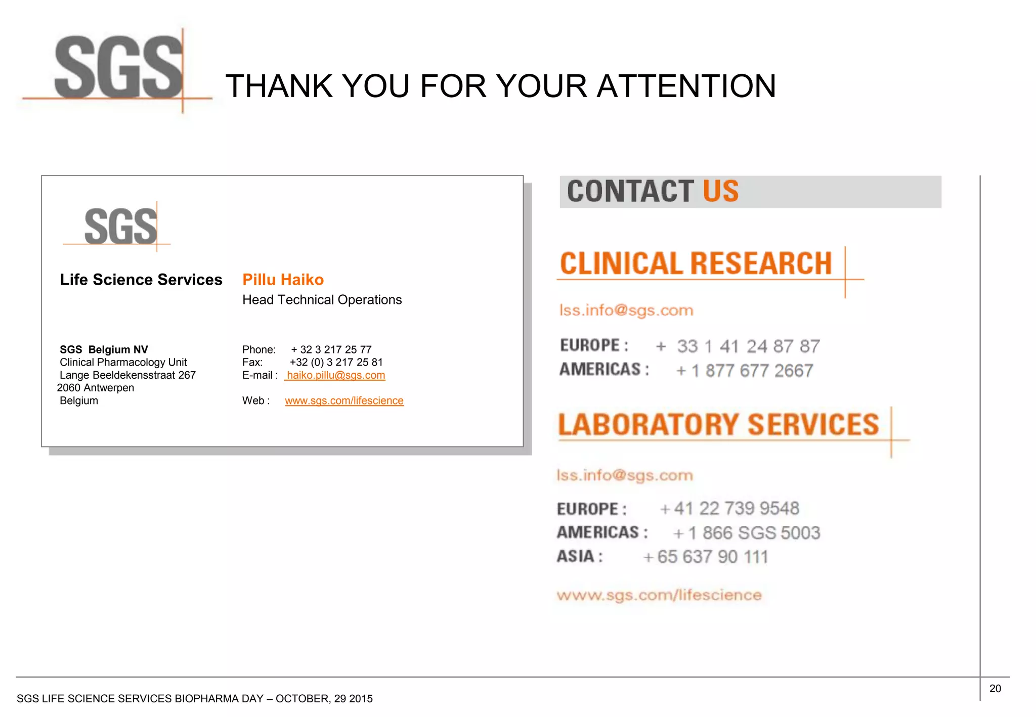 20
SGS LIFE SCIENCE SERVICES BIOPHARMA DAY – OCTOBER, 29 2015
Life Science Services Pillu Haiko
Head Technical Operations
SGS Belgium NV Phone: + 32 3 217 25 77
Clinical Pharmacology Unit Fax: +32 (0) 3 217 25 81
Lange Beeldekensstraat 267 E-mail : haiko.pillu@sgs.com
2060 Antwerpen
Belgium Web : www.sgs.com/lifescience
THANK YOU FOR YOUR ATTENTION
+ 41 22 739 9548
+ 1 866 SGS 5003
+ 65 637 90 111
+ 33 1 53 78 18 79
+ 1 877 677 2667
+ 33 1 41 24 87 87
 