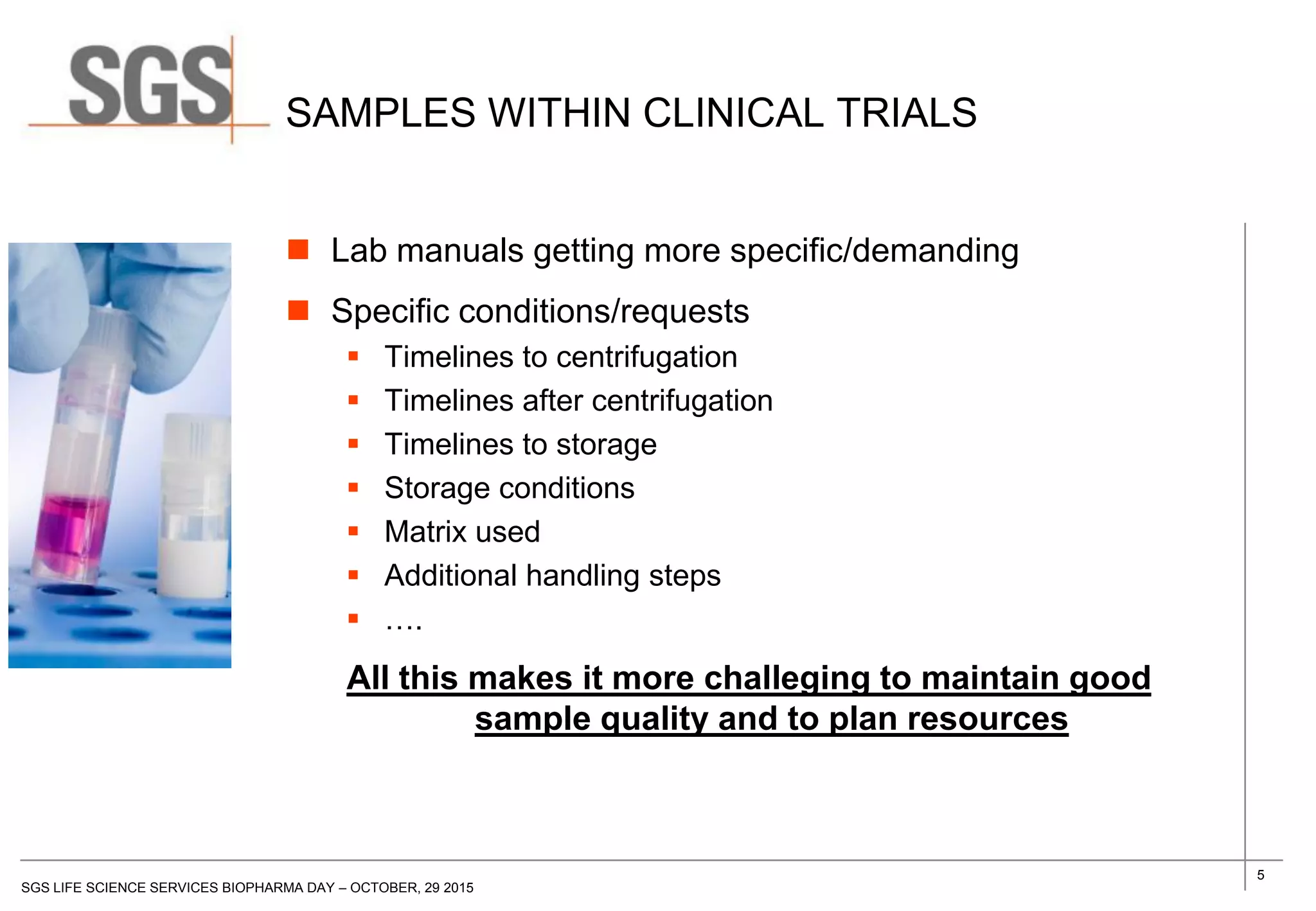 5
SGS LIFE SCIENCE SERVICES BIOPHARMA DAY – OCTOBER, 29 2015
SAMPLES WITHIN CLINICAL TRIALS
 Lab manuals getting more specific/demanding
 Specific conditions/requests
 Timelines to centrifugation
 Timelines after centrifugation
 Timelines to storage
 Storage conditions
 Matrix used
 Additional handling steps
 ….
All this makes it more challeging to maintain good
sample quality and to plan resources
 