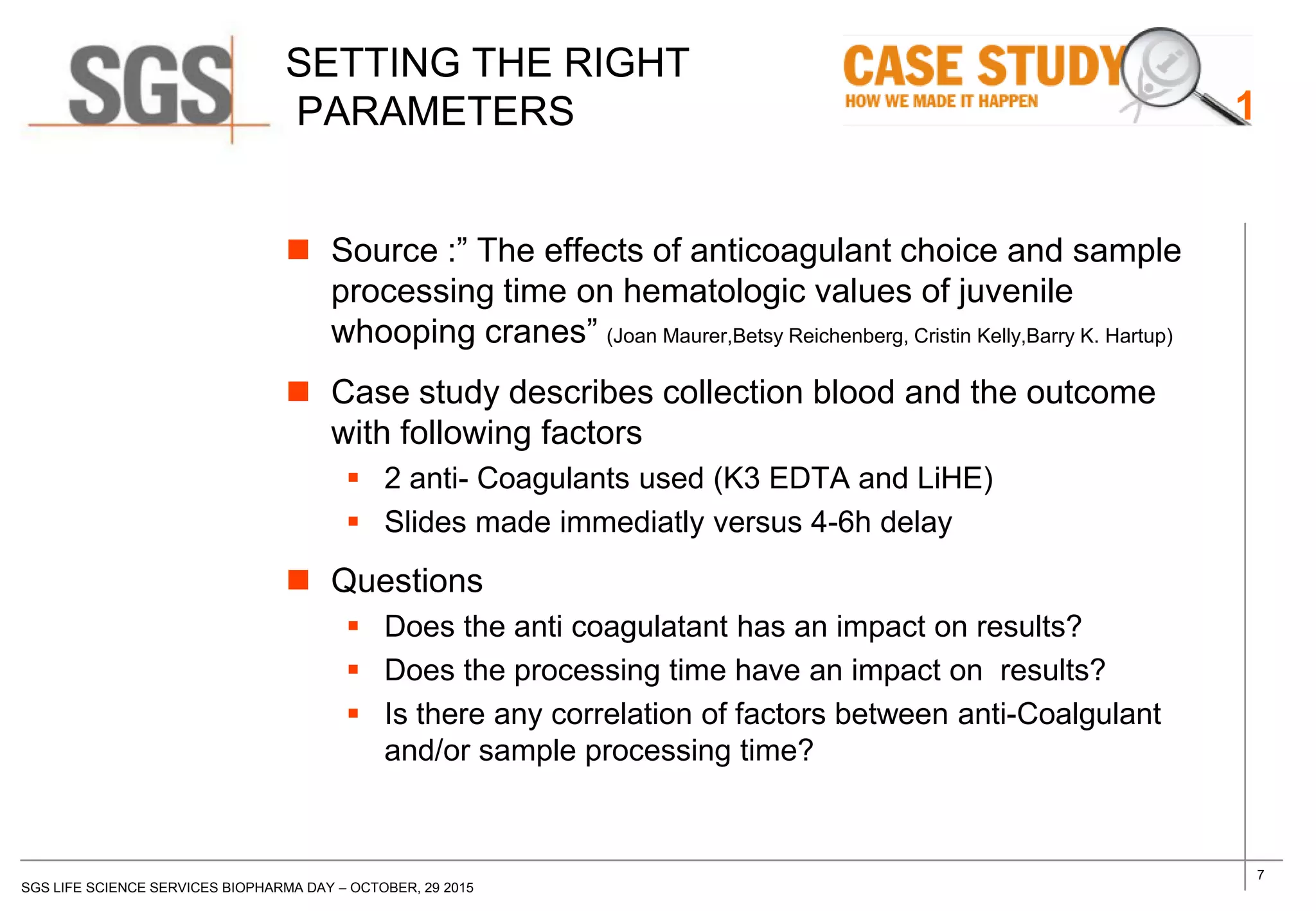 7
SGS LIFE SCIENCE SERVICES BIOPHARMA DAY – OCTOBER, 29 2015
SETTING THE RIGHT
PARAMETERS
 Source :” The effects of anticoagulant choice and sample
processing time on hematologic values of juvenile
whooping cranes” (Joan Maurer,Betsy Reichenberg, Cristin Kelly,Barry K. Hartup)
 Case study describes collection blood and the outcome
with following factors
 2 anti- Coagulants used (K3 EDTA and LiHE)
 Slides made immediatly versus 4-6h delay
 Questions
 Does the anti coagulatant has an impact on results?
 Does the processing time have an impact on results?
 Is there any correlation of factors between anti-Coalgulant
and/or sample processing time?
1
 