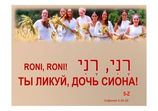 RONI, RONI!
ТЫ ЛИКУЙ, ДОЧЬ СИОНА!
                          5-Z
               Софония 3:16-20
 