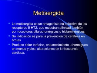MetisergidaMetisergida
 La metisergida es un antagonista no selectivo de los
receptores 5-HT2, que muestran afinidad también
por receptores alfa-adrenérgicos e histaminérgicos
 Su indicación es para la prevención de cefaleas en
brotes
 Produce dolor torácico, entumecimiento u hormigueo
en manos y pies, alteraciones en la frecuencia
cardiaca.
 
