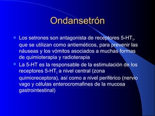 OndansetrónOndansetrón
 Los setrones son antagonista de receptores 5-HT3,
que se utilizan como antieméticos, para prevenir las
náuseas y los vómitos asociados a muchas formas
de quimioterapia y radioterapia
 La 5-HT es la responsable de la estimulación de los
receptores 5-HT3 a nivel central (zona
quimioreceptora), así como a nivel periférico (nervio
vago y células enterocromafines de la mucosa
gastrointestinal)
 