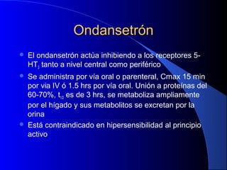 OndansetrónOndansetrón
 El ondansetrón actúa inhibiendo a los receptores 5-
HT3 tanto a nivel central como periférico
 Se administra por vía oral o parenteral, Cmax 15 min
por via IV ó 1.5 hrs por vía oral. Unión a proteínas del
60-70%, t1/2 es de 3 hrs, se metaboliza ampliamente
por el hígado y sus metabolitos se excretan por la
orina
 Está contraindicado en hipersensibilidad al principio
activo
 