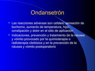 OndansetrónOndansetrón
 Las reacciones adversas son cefalea, sensación de
bochorno, aumento de temperatura, hipo,
constipación y dolor en el sitio de aplicación
 Indicaciones, prevención y tratamiento de la náusea
y vómito provocado por la quimioterapia o
radioterapia citotóxica y en la prevención de la
náusea y vómito postoperatorio
 