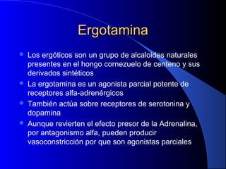 ErgotaminaErgotamina
 Los ergóticos son un grupo de alcaloides naturales
presentes en el hongo cornezuelo de centeno y sus
derivados sintéticos
 La ergotamina es un agonista parcial potente de
receptores alfa-adrenérgicos
 También actúa sobre receptores de serotonina y
dopamina
 Aunque revierten el efecto presor de la Adrenalina,
por antagonismo alfa, pueden producir
vasoconstricción por que son agonistas parciales
 