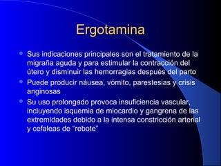 ErgotaminaErgotamina
 Sus indicaciones principales son el tratamiento de la
migraña aguda y para estimular la contracción del
útero y disminuir las hemorragias después del parto
 Puede producir náusea, vómito, parestesias y crisis
anginosas
 Su uso prolongado provoca insuficiencia vascular,
incluyendo isquemia de miocardio y gangrena de las
extremidades debido a la intensa constricción arterial
y cefaleas de “rebote”
 