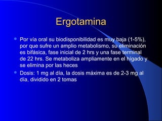 ErgotaminaErgotamina
 Por vía oral su biodisponibilidad es muy baja (1-5%),
por que sufre un amplio metabolismo, su eliminación
es bifásica, fase inicial de 2 hrs y una fase terminal
de 22 hrs. Se metaboliza ampliamente en el hígado y
se elimina por las heces
 Dosis: 1 mg al día, la dosis máxima es de 2-3 mg al
día, dividido en 2 tomas
 