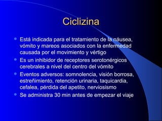 CiclizinaCiclizina
 Está indicada para el tratamiento de la náusea,
vómito y mareos asociados con la enfermedad
causada por el movimiento y vértigo
 Es un inhibidor de receptores serotonérgicos
cerebrales a nivel del centro del vómito
 Eventos adversos: somnolencia, visión borrosa,
estreñimiento, retención urinaria, taquicardia,
cefalea, pérdida del apetito, nerviosismo
 Se administra 30 min antes de empezar el viaje
 