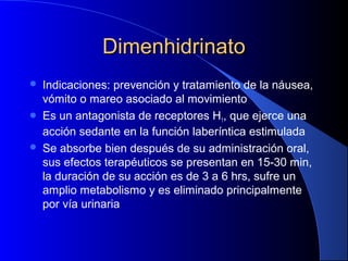 DimenhidrinatoDimenhidrinato
 Indicaciones: prevención y tratamiento de la náusea,
vómito o mareo asociado al movimiento
 Es un antagonista de receptores H1, que ejerce una
acción sedante en la función laberíntica estimulada
 Se absorbe bien después de su administración oral,
sus efectos terapéuticos se presentan en 15-30 min,
la duración de su acción es de 3 a 6 hrs, sufre un
amplio metabolismo y es eliminado principalmente
por vía urinaria
 