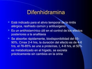 DifenhidraminaDifenhidramina
 Está indicado para el alivio temporal de la rinitis
alérgica, resfriado común y antitusígeno
 Es un antihistamínico útil en el control de los efectos
posteriores a la anafilaxia
 Se absorbe rápidamente, biodisponibilidad del 65-
90%, Cmax 2-4 hrs, la duración del efecto es de 4-6
hrs, el 76-85% se une a proteínas, t½ 4-8 hrs, el 50%
es metabolizado en el hígado, se excreta
prácticamente sin cambios en la orina
 