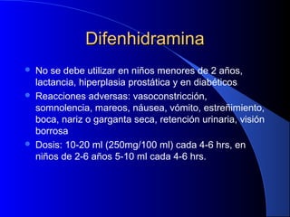 DifenhidraminaDifenhidramina
 No se debe utilizar en niños menores de 2 años,
lactancia, hiperplasia prostática y en diabéticos
 Reacciones adversas: vasoconstricción,
somnolencia, mareos, náusea, vómito, estreñimiento,
boca, nariz o garganta seca, retención urinaria, visión
borrosa
 Dosis: 10-20 ml (250mg/100 ml) cada 4-6 hrs, en
niños de 2-6 años 5-10 ml cada 4-6 hrs.
 