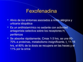 FexofenadinaFexofenadina
 Alivio de los síntomas asociados a rinitis alérgica y
urticaria idiopática
 Es un antihistamínico no sedante con actividad
antagonista selectiva sobre los receptores H1
periféricos
 Se absorbe rápidamente, Cmax 1-3 hrs, se une 60-
70% a proteínas, metabolismo insignificante, t½ 11-16
hrs, el 80% de la dosis se recupera en las heces y el
11% por la orina
 