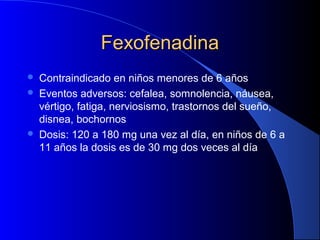 FexofenadinaFexofenadina
 Contraindicado en niños menores de 6 años
 Eventos adversos: cefalea, somnolencia, náusea,
vértigo, fatiga, nerviosismo, trastornos del sueño,
disnea, bochornos
 Dosis: 120 a 180 mg una vez al día, en niños de 6 a
11 años la dosis es de 30 mg dos veces al día
 