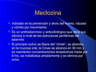 MeclozinaMeclozina
 Indicado en la prevención y alivio del mareo, náusea
y vómito por movimiento.
 Es un antihistamínico y anticolinérgico que tiene sus
efectos a nivel de las estructuras periféricas del
laberinto
 El principio activo se libera del “chicle”, se absorbe
en la mucosa oral, la Cmax se alcanza en 30 min y
se mantienen concentraciones terapéuticas hasta por
6 hrs, se metaboliza ampliamente y se elimina por
orina
 